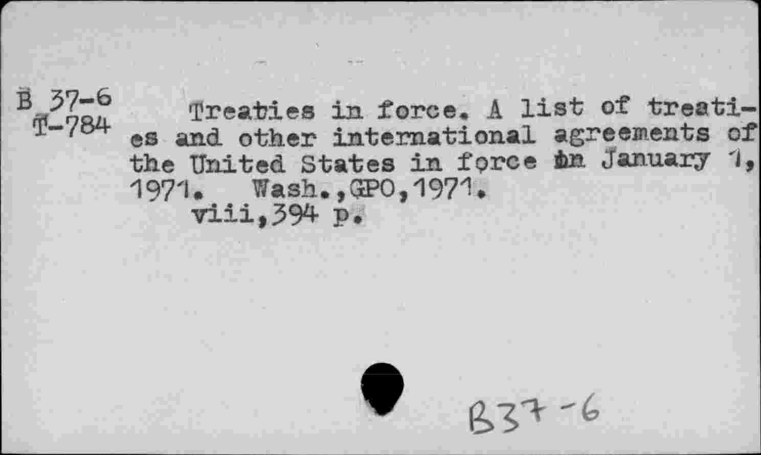 ﻿3 57-6 rp-784
Treaties in force. A list es and other international ag: the United States in force in 197'1. Wash., C2?0,197% viii,394 p.
of treati-■e emen ts of January 1,
^'6